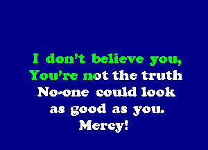 I dorft believe you,

Yowre not the truth
Nomne could look
as good as you.
Mercy!