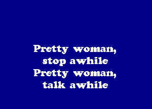 Pretty Woman,

stop awhile
Pretty woman,
talk awhile