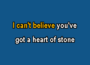 I can't believe you've

got a heart of stone