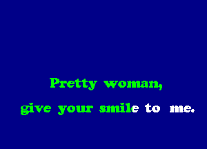 Pretty woman,

give your smile to me.