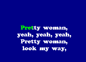 Pretty woman,

yeah, yeah, yeah,
Pretty woman,
look my way,