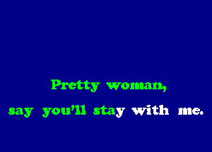 Pretty woman,

say you'll stay with me.