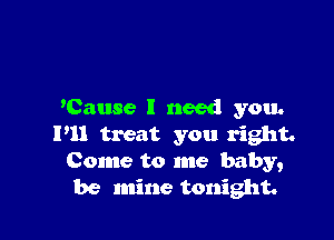 'Cause I need you.

I'll treat you right.
Come to me baby,
be mine tonight.