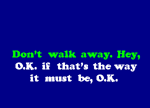 Dorft walk away. Hey,
0.K. if thaws the way
it must be, 0.K.