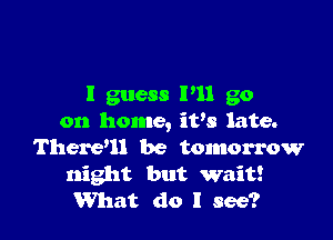 I guess P11 go

on home, it's late.
There'll be tomorrow
night but wait!
What do I see?