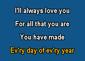 I'll always love you
For all that you are

You have made

Ev'ry day of ev'ry year