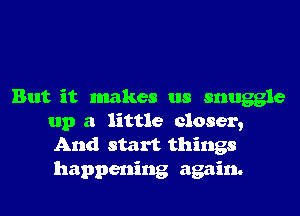But it makes us snuggle
up a little closer,
And start things

happening again.