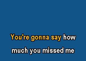 You're gonna say how

much you missed me