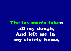 The tax maws taken

all my dough,
And left me in

my stately home,