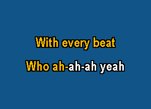 With every beat

Who ah-ah-ah yeah