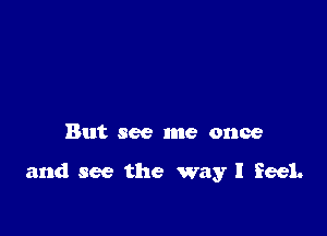But see me once

and see the way I feel.