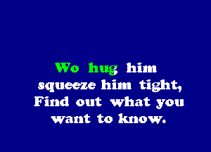 W0 hug him

squeeze him tight,
Find out what you
want to know.