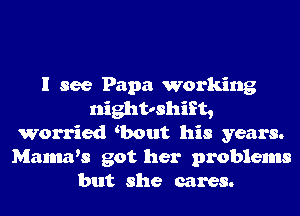 I see Papa working
nightoshift,
Worried Gaout his years.
Mamws got her problems
but she cares.