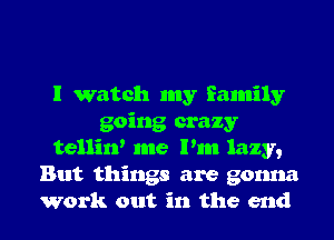 I watch my family
going crazy
tellin' me Pm lazy,
But things are gonna
Work out in the end