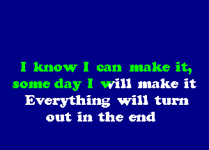 I know I can make it,
some day I Will make it
Everything Will turn
out in the end