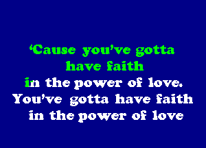 Cause youWe gotta
have faith
in the power of love.
YouWe gotta have faith
in the power of love