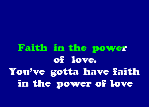 Faith in the power

of love.
YouWe gotta have faith
in the power of love