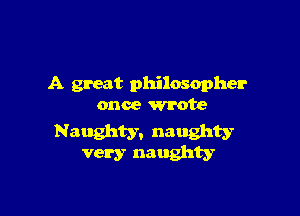 A great philosopher
once wrote

Naughty. naughty
very naughty