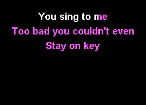 You sing to me
Too bad you couldn't even
Stay on key