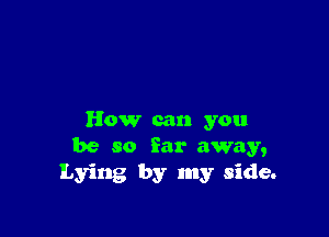 How can you
be so far away,
Lying by my side.