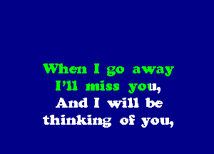 When I go away

I'll miss you,
And I will be
thinking of you,