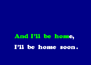 And P11 be home,

I'll be home soon.