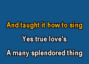 And taught it how to sing

Yes true love's

A many splendored thing