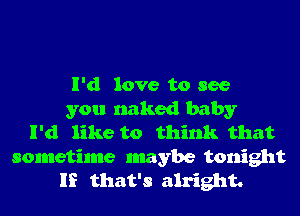 I'd love to see
you naked baby
I'd like to think that
sometime maybe tonight
If that's alright.