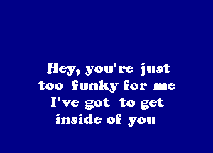 Hey, you're just

too funky for me
I've got to get
inside of you