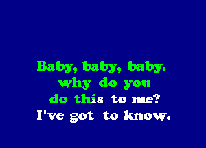 Baby, baby, baby.

why do you
do this to me?
I've got to know.