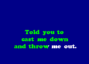 Told you to
cast me down
and throw me out.