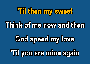 'Til then my sweet
Think of me now and then

God speed my love

'Til you are mine again