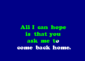 All I can hope

is that you
ask me to
come back home.