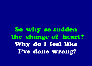 So why so sudden

the change of heart?
Why do I Feel like

Pve done wrong?