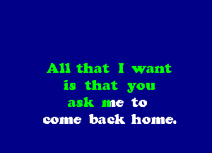 All that I want

is that you
ask me to
come back home.