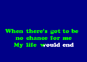 When there's got to be

no chance for me
My life would end