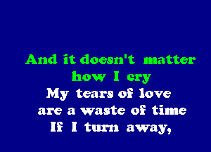 And it doesn't matter

how I cry
My tears of love
are a waste of time
If I turn away,