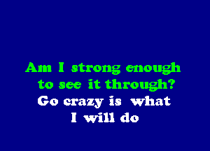 Am I strong enough

to see it through?
Go crazy is What
I Will do