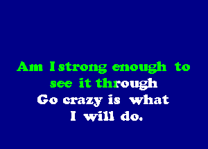 Am lstrong enough to

see it through
60 crazy is what
I Will do.