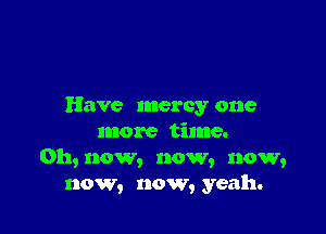Have mercy one

more time.
0h,now, now, now,
now, now, yeah.