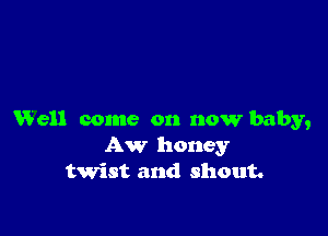 Well come on now baby,
Aw honey
twist and shout.