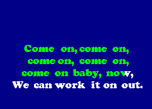 Come on, come on,

come on, come on,
come on baby, now,
We can work it on out.