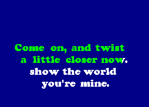 Come on, and twist

a little closer now.
show the world
you're mine.