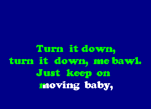 Turn it down,

turn it down, me bawl.
J ust keep on
moving baby,