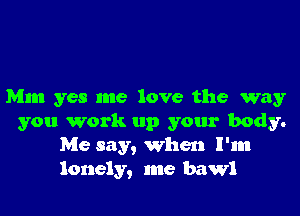 Mm yes me love the way
you work up your body.
Me say, When I'm
lonely, me bawl