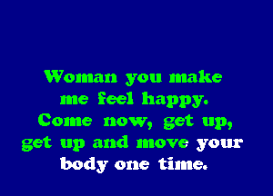Woman you make

me feel happy.
Come now, get up,
get up and move your
body one time.