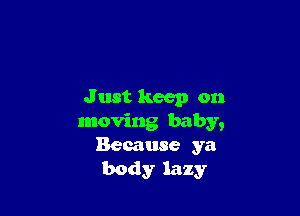 J ust keep on

moving baby,
Because ya
body lazy