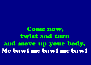 Come now,

twist and turn
and move up your body,
Me bawl me bawl me bawl