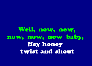 Well, now, now,

now, now, now baby,
Hey honey
twist and shout