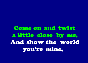 Come on and twist

a little close by me,
And show the world
you're mine,